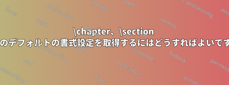 \chapter、\section などのデフォルトの書式設定を取得するにはどうすればよいですか?