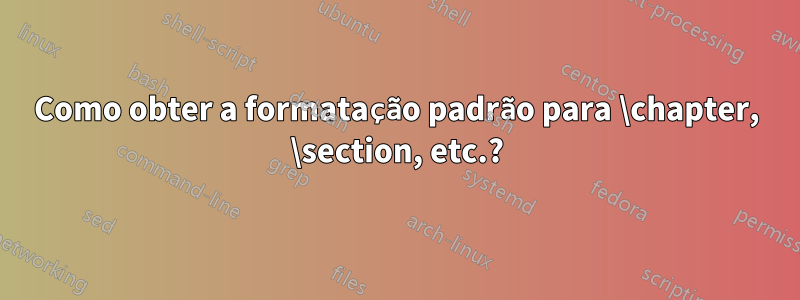 Como obter a formatação padrão para \chapter, \section, etc.?