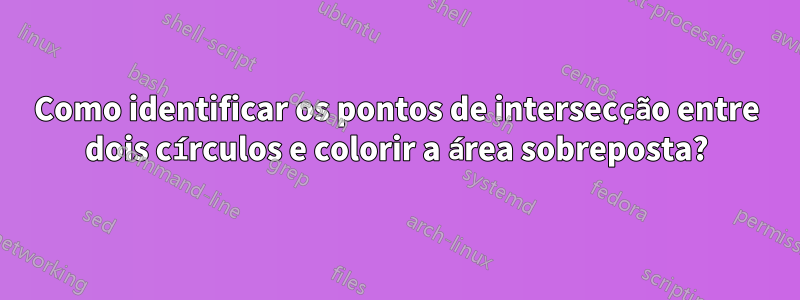 Como identificar os pontos de intersecção entre dois círculos e colorir a área sobreposta?