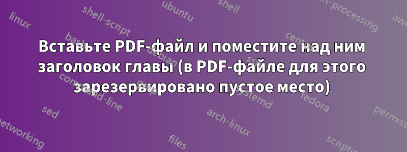 Вставьте PDF-файл и поместите над ним заголовок главы (в PDF-файле для этого зарезервировано пустое место)