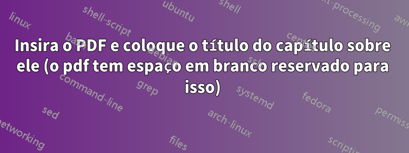 Insira o PDF e coloque o título do capítulo sobre ele (o pdf tem espaço em branco reservado para isso)