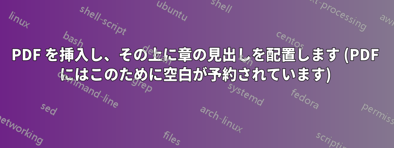 PDF を挿入し、その上に章の見出しを配置し​​ます (PDF にはこのために空白が予約されています)