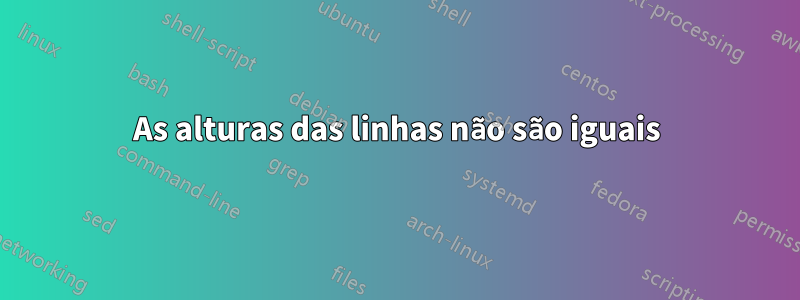 As alturas das linhas não são iguais