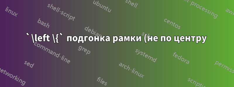 `\left \{` подгонка рамки (не по центру)
