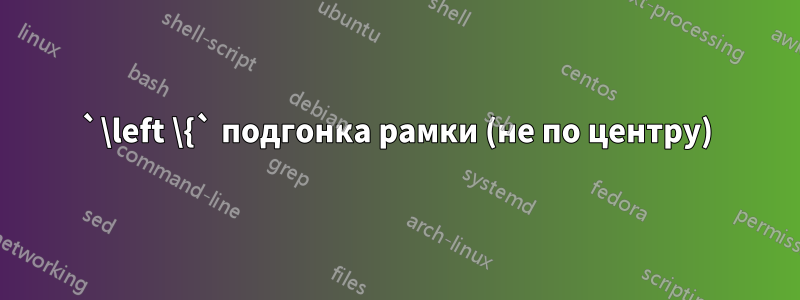 `\left \{` подгонка рамки (не по центру)