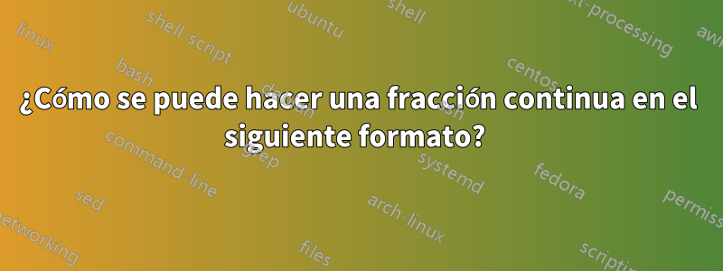 ¿Cómo se puede hacer una fracción continua en el siguiente formato? 