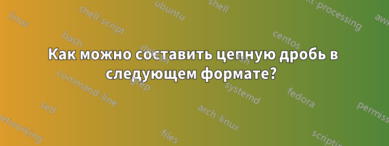 Как можно составить цепную дробь в следующем формате? 