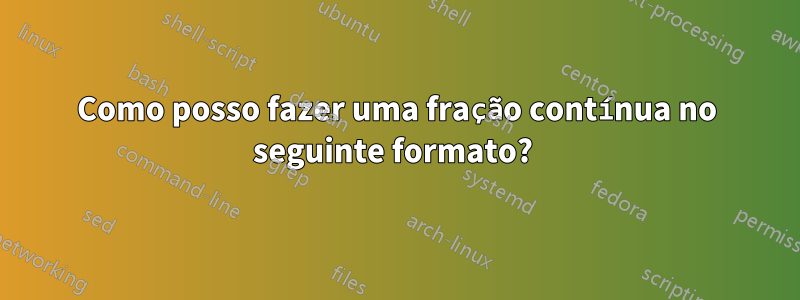 Como posso fazer uma fração contínua no seguinte formato? 