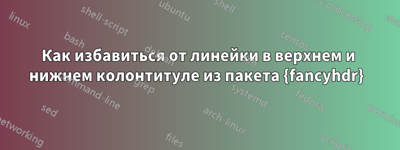 Как избавиться от линейки в верхнем и нижнем колонтитуле из пакета {fancyhdr} 