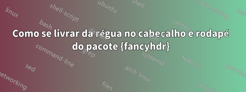 Como se livrar da régua no cabeçalho e rodapé do pacote {fancyhdr} 