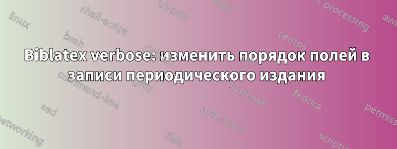 Biblatex verbose: изменить порядок полей в записи периодического издания