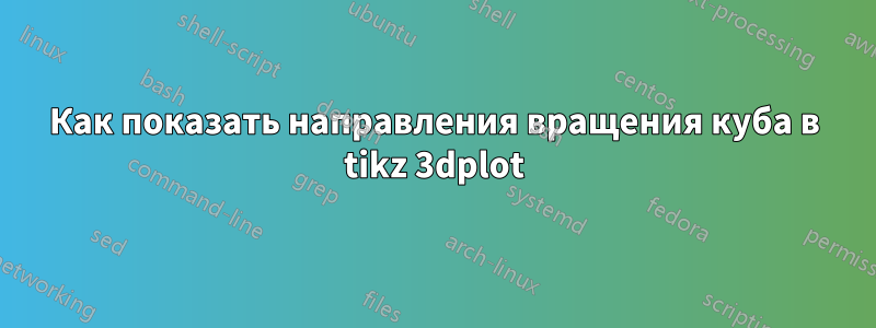 Как показать направления вращения куба в tikz 3dplot