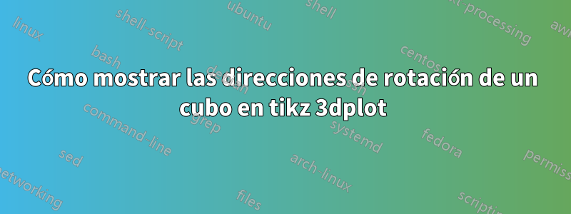 Cómo mostrar las direcciones de rotación de un cubo en tikz 3dplot