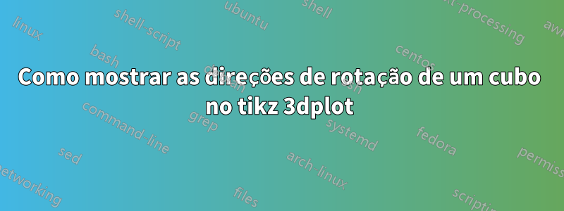 Como mostrar as direções de rotação de um cubo no tikz 3dplot