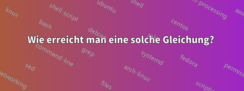 Wie erreicht man eine solche Gleichung?