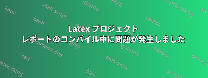 Latex プロジェクト レポートのコンパイル中に問題が発生しました