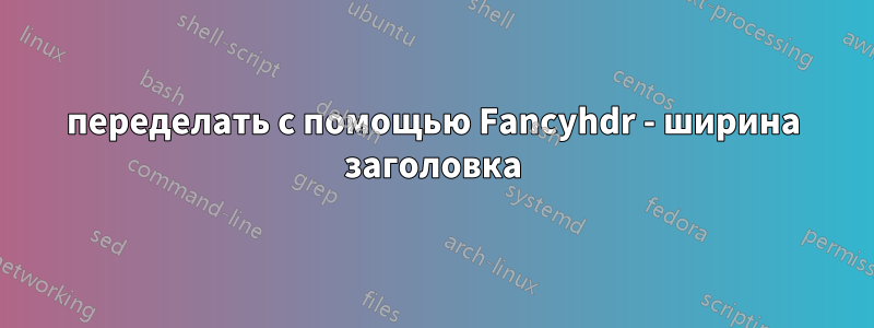 переделать с помощью Fancyhdr - ширина заголовка