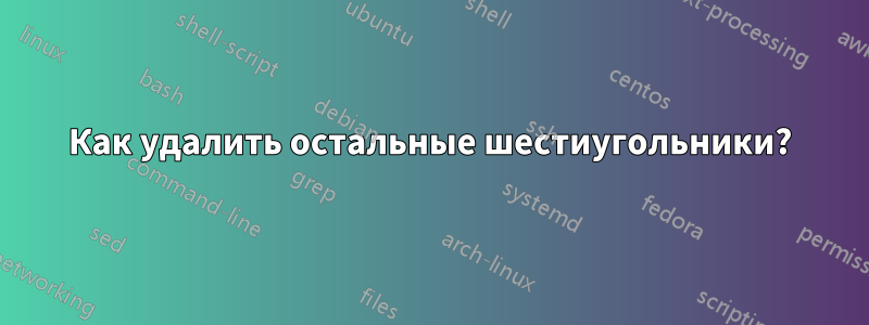 Как удалить остальные шестиугольники?