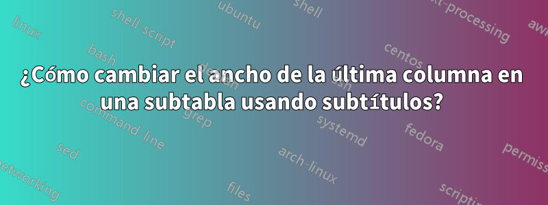 ¿Cómo cambiar el ancho de la última columna en una subtabla usando subtítulos?