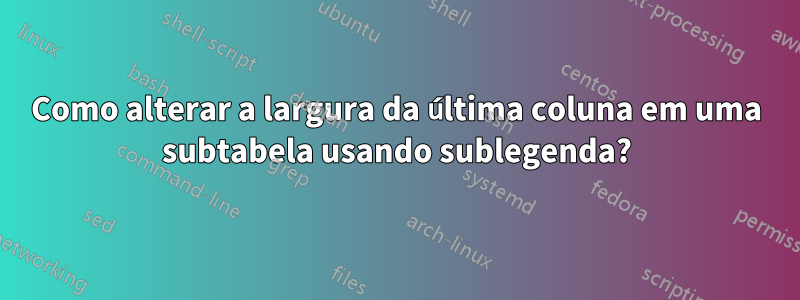 Como alterar a largura da última coluna em uma subtabela usando sublegenda?