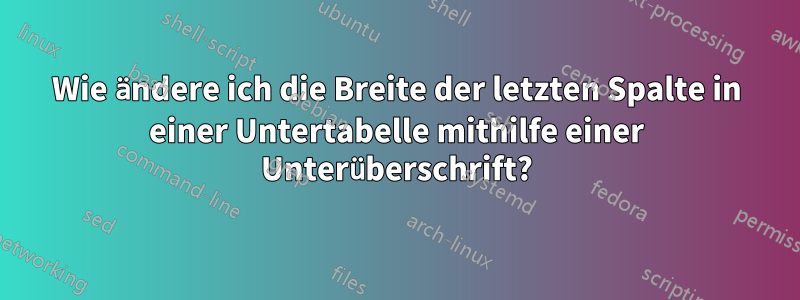 Wie ändere ich die Breite der letzten Spalte in einer Untertabelle mithilfe einer Unterüberschrift?