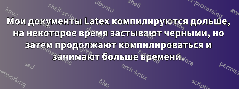 Мои документы Latex компилируются дольше, на некоторое время застывают черными, но затем продолжают компилироваться и занимают больше времени.