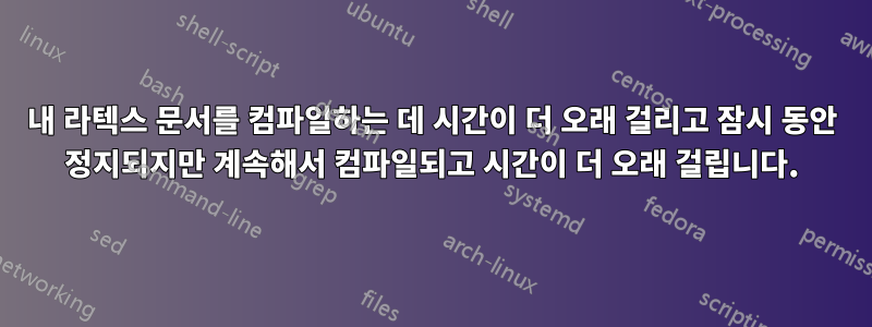 내 라텍스 문서를 컴파일하는 데 시간이 더 오래 걸리고 잠시 동안 정지되지만 계속해서 컴파일되고 시간이 더 오래 걸립니다.