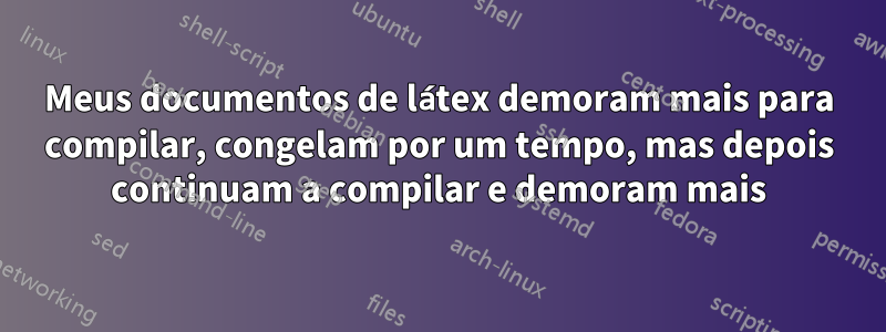 Meus documentos de látex demoram mais para compilar, congelam por um tempo, mas depois continuam a compilar e demoram mais