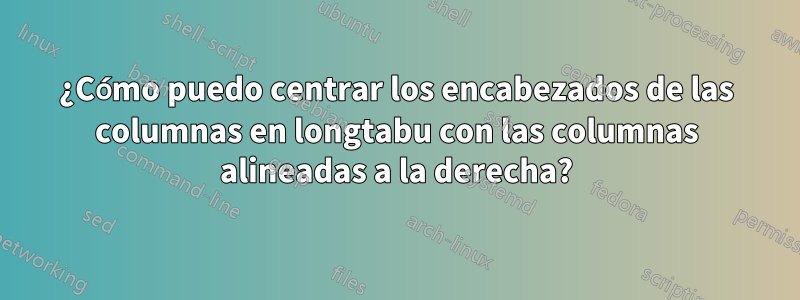 ¿Cómo puedo centrar los encabezados de las columnas en longtabu con las columnas alineadas a la derecha?