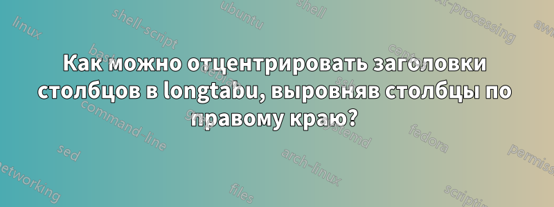 Как можно отцентрировать заголовки столбцов в longtabu, выровняв столбцы по правому краю?