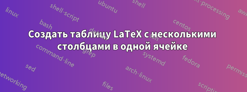 Создать таблицу LaTeX с несколькими столбцами в одной ячейке