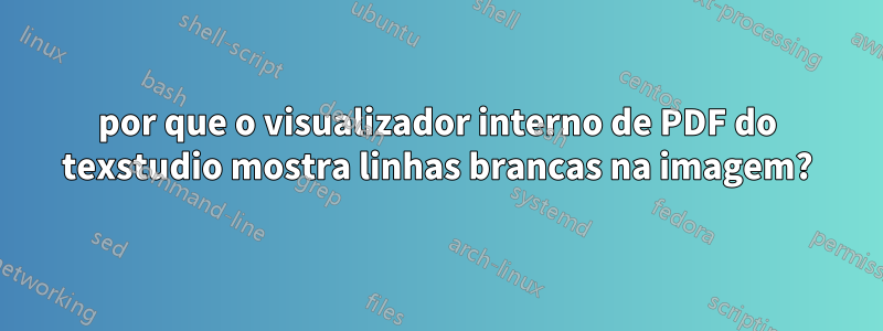 por que o visualizador interno de PDF do texstudio mostra linhas brancas na imagem?