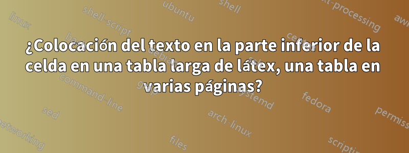 ¿Colocación del texto en la parte inferior de la celda en una tabla larga de látex, una tabla en varias páginas?