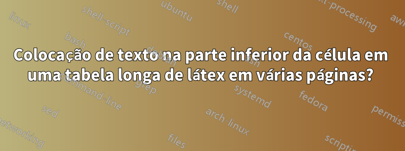 Colocação de texto na parte inferior da célula em uma tabela longa de látex em várias páginas?