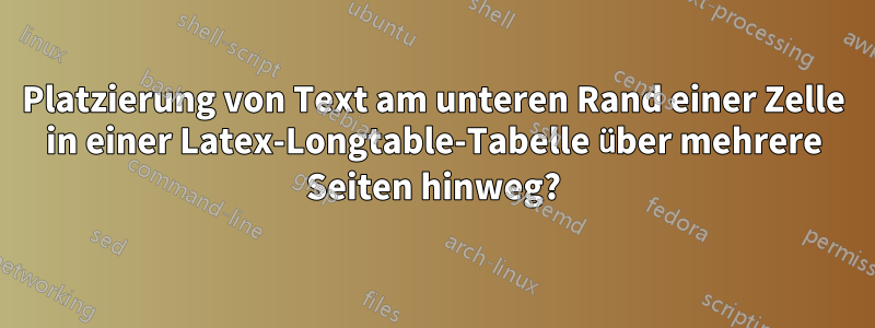 Platzierung von Text am unteren Rand einer Zelle in einer Latex-Longtable-Tabelle über mehrere Seiten hinweg?