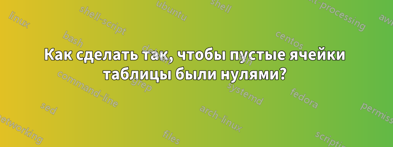Как сделать так, чтобы пустые ячейки таблицы были нулями?