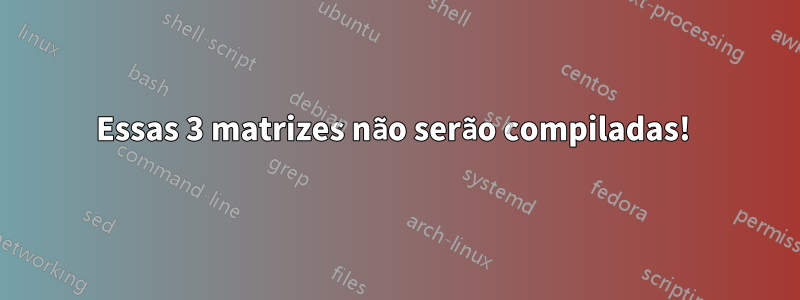 Essas 3 matrizes não serão compiladas! 