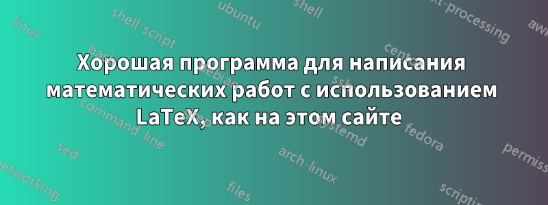 Хорошая программа для написания математических работ с использованием LaTeX, как на этом сайте 