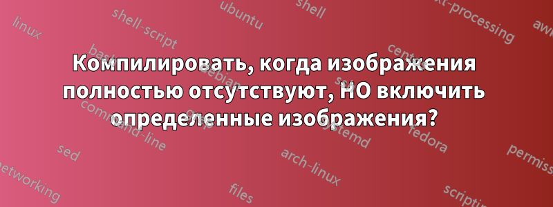 Компилировать, когда изображения полностью отсутствуют, НО включить определенные изображения?