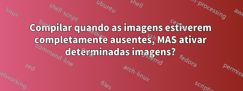 Compilar quando as imagens estiverem completamente ausentes, MAS ativar determinadas imagens?