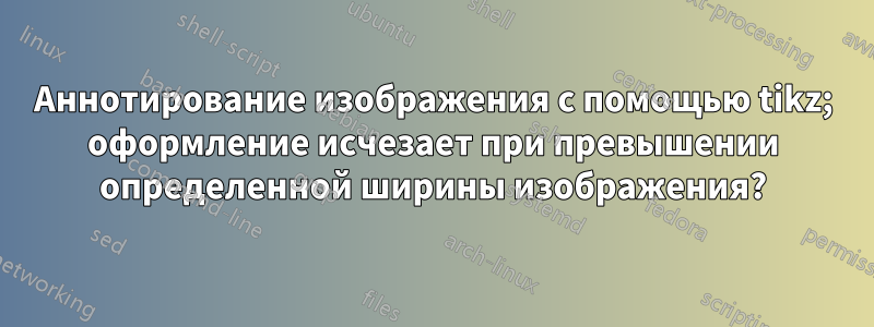 Аннотирование изображения с помощью tikz; оформление исчезает при превышении определенной ширины изображения?