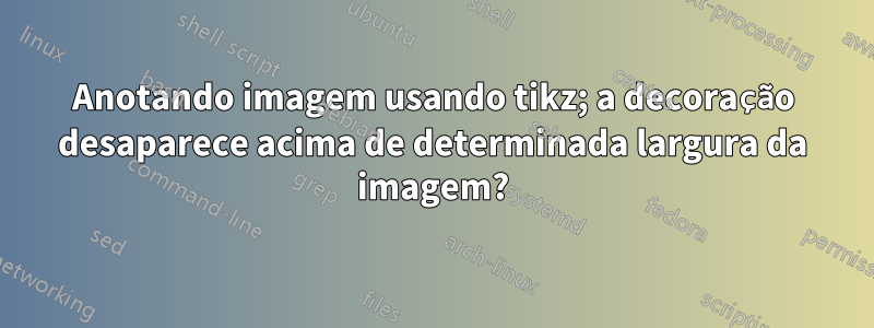 Anotando imagem usando tikz; a decoração desaparece acima de determinada largura da imagem?