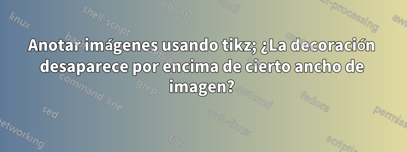Anotar imágenes usando tikz; ¿La decoración desaparece por encima de cierto ancho de imagen?