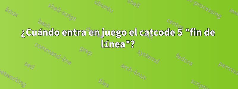 ¿Cuándo entra en juego el catcode 5 "fin de línea"?