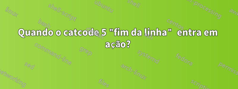 Quando o catcode 5 "fim da linha" entra em ação?