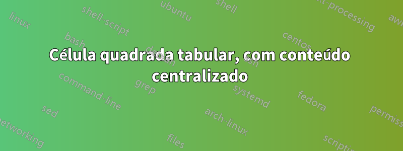 Célula quadrada tabular, com conteúdo centralizado
