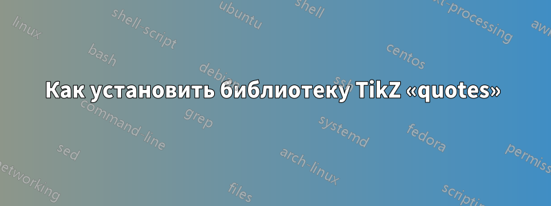 Как установить библиотеку TikZ «quotes»