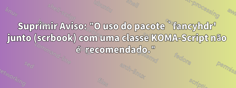 Suprimir Aviso: "O uso do pacote `fancyhdr' junto (scrbook) com uma classe KOMA-Script não é recomendado."