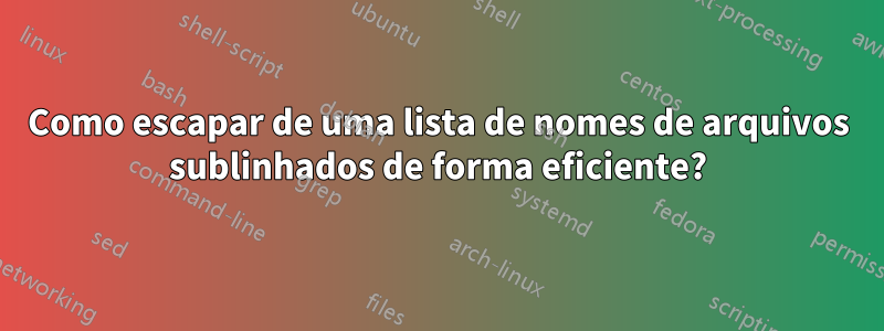 Como escapar de uma lista de nomes de arquivos sublinhados de forma eficiente?