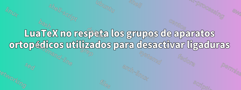 LuaTeX no respeta los grupos de aparatos ortopédicos utilizados para desactivar ligaduras